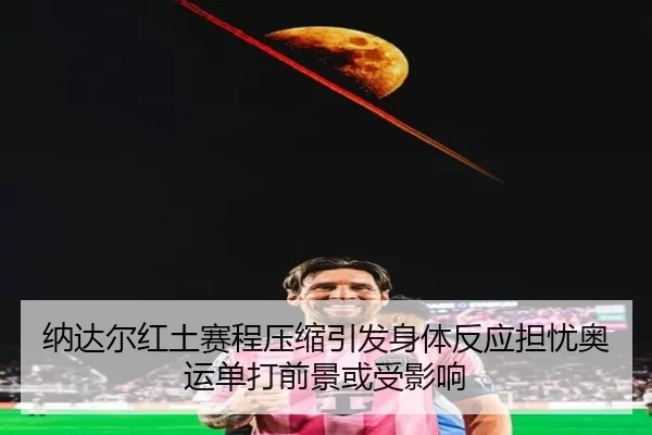 纳达尔红土赛程压缩引发身体反应担忧奥运单打前景或受影响