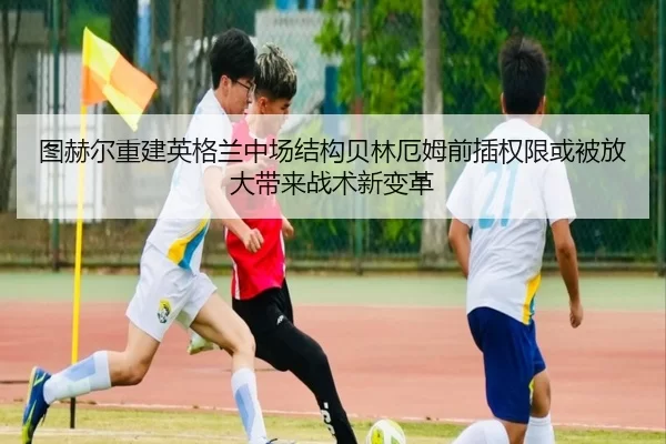 图赫尔重建英格兰中场结构贝林厄姆前插权限或被放大带来战术新变革